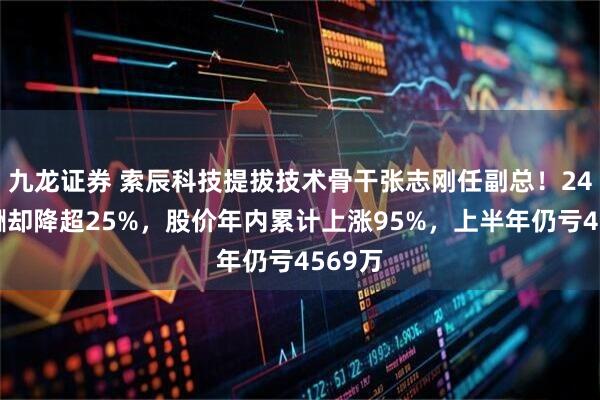 九龙证券 索辰科技提拔技术骨干张志刚任副总！24年薪酬却降超25%，股价年内累计上涨95%，上半年仍亏4569万