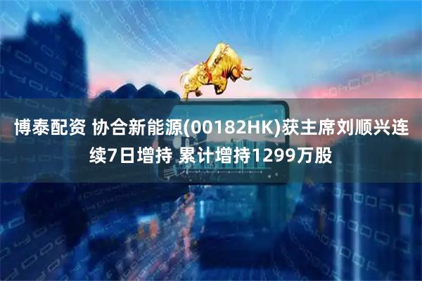 博泰配资 协合新能源(00182HK)获主席刘顺兴连续7日增持 累计增持1299万股