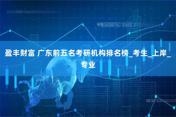 盈丰财富 广东前五名考研机构排名榜_考生_上岸_专业