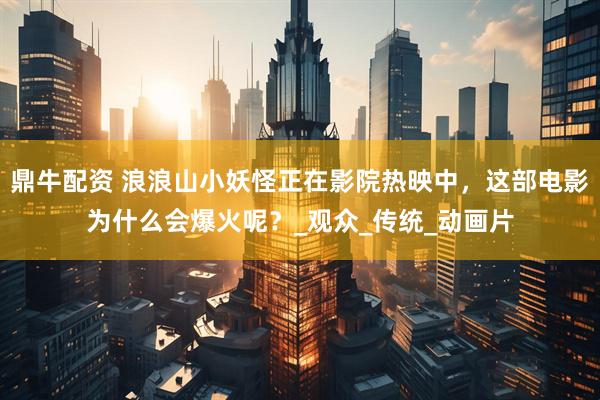 鼎牛配资 浪浪山小妖怪正在影院热映中，这部电影为什么会爆火呢？_观众_传统_动画片