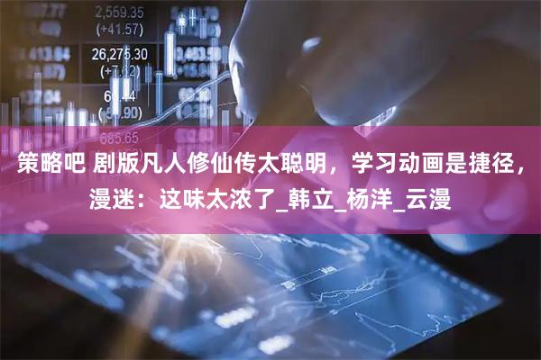 策略吧 剧版凡人修仙传太聪明，学习动画是捷径，漫迷：这味太浓了_韩立_杨洋_云漫
