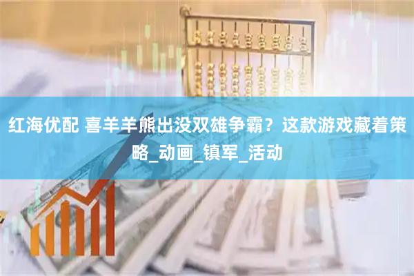 红海优配 喜羊羊熊出没双雄争霸？这款游戏藏着策略_动画_镇军_活动