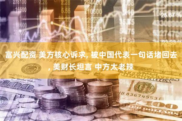 富兴配资 美方核心诉求, 被中国代表一句话堵回去, 美财长坦言 中方太老辣