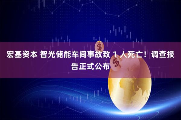宏基资本 智光储能车间事故致 1 人死亡！调查报告正式公布