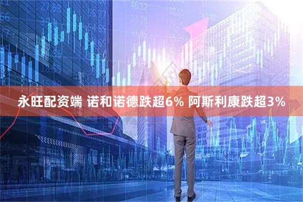 永旺配资端 诺和诺德跌超6% 阿斯利康跌超3%