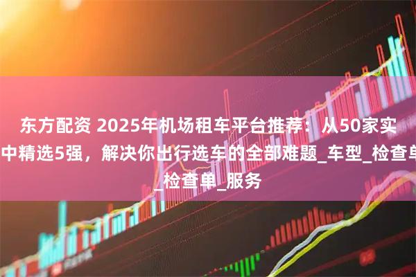 东方配资 2025年机场租车平台推荐：从50家实测平台中精选5强，解决你出行选车的全部难题_车型_检查单_服务