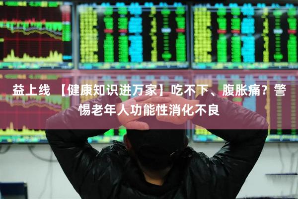 益上线 【健康知识进万家】吃不下、腹胀痛？警惕老年人功能性消化不良