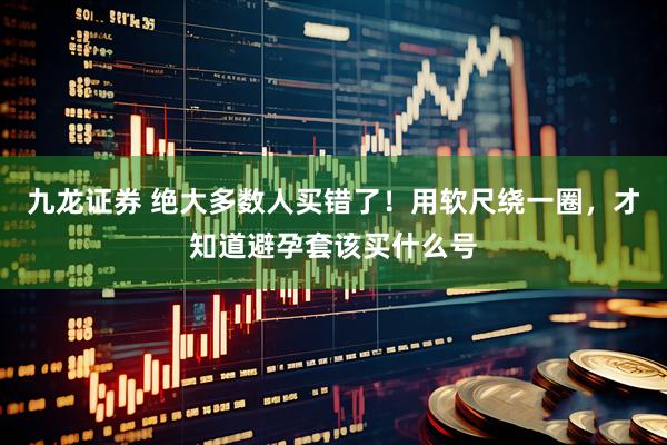 九龙证券 绝大多数人买错了！用软尺绕一圈，才知道避孕套该买什么号