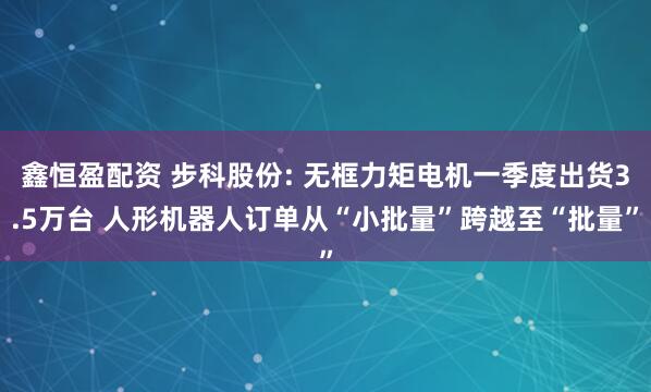 鑫恒盈配资 步科股份: 无框力矩电机一季度出货3.5万台 人形机器人订单从“小批量”跨越至“批量”