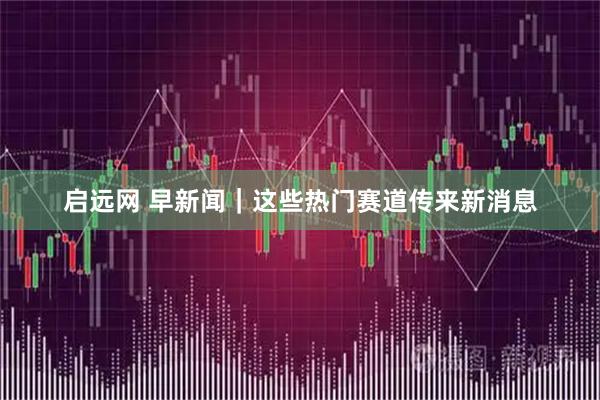 启远网 早新闻｜这些热门赛道传来新消息