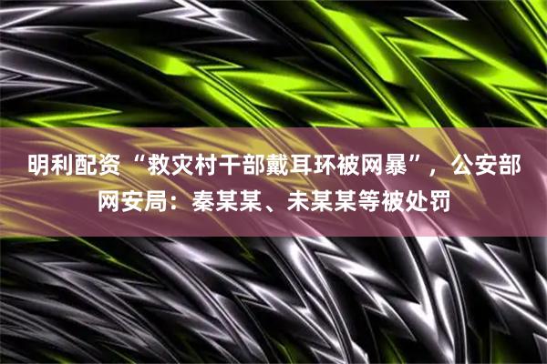 明利配资 “救灾村干部戴耳环被网暴”，公安部网安局：秦某某、未某某等被处罚